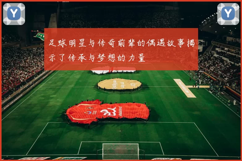 足球明星与传奇前辈的偶遇故事揭示了传承与梦想的力量