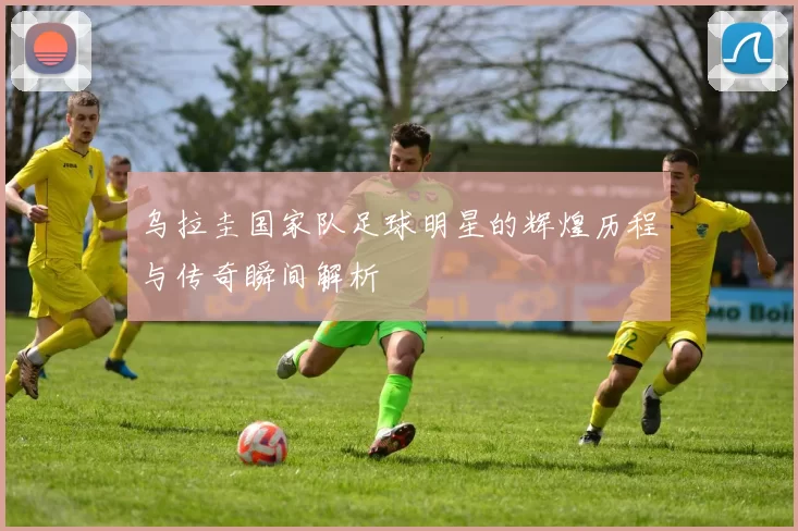 乌拉圭国家队足球明星的辉煌历程与传奇瞬间解析