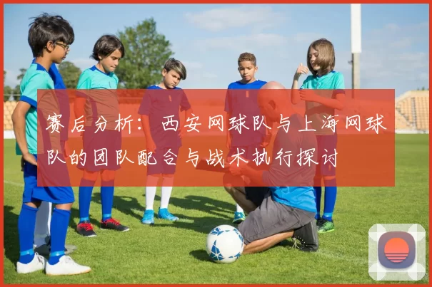 赛后分析：西安网球队与上海网球队的团队配合与战术执行探讨