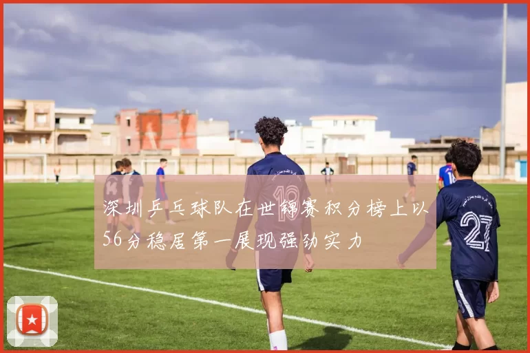 深圳乒乓球队在世锦赛积分榜上以56分稳居第一展现强劲实力