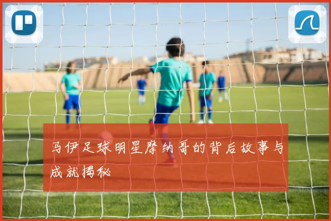 马伊足球明星摩纳哥的背后故事与成就揭秘