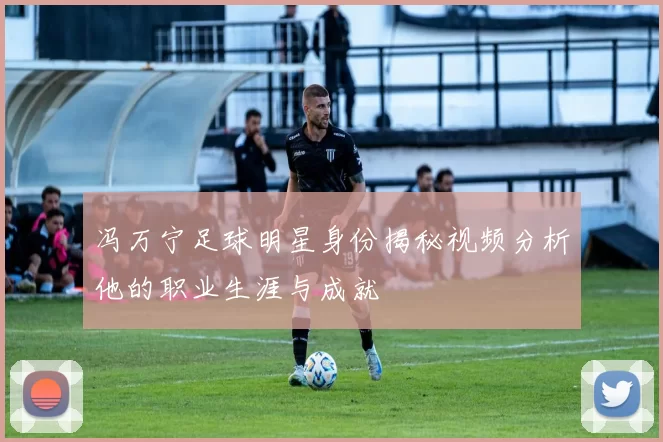 冯万宁足球明星身份揭秘视频分析他的职业生涯与成就