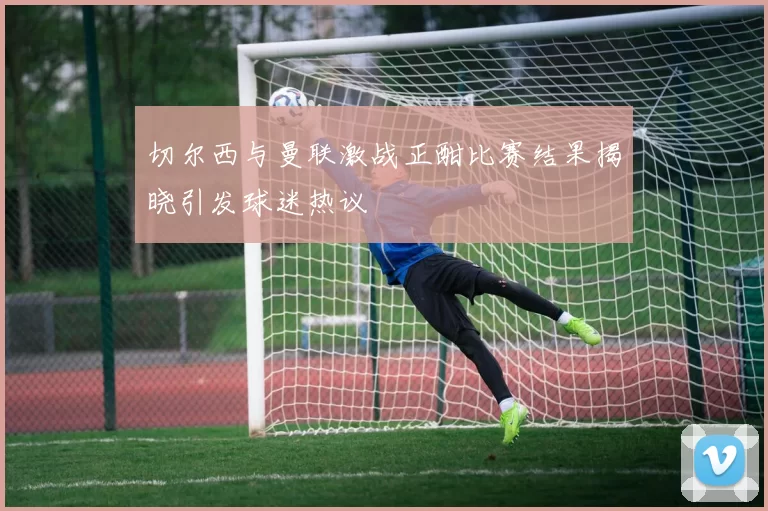 切尔西与曼联激战正酣比赛结果揭晓引发球迷热议