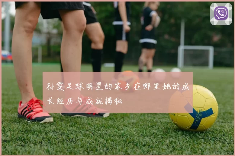 孙雯足球明星的家乡在哪里她的成长经历与成就揭秘