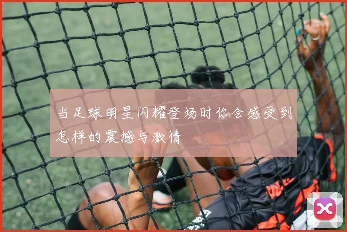 当足球明星闪耀登场时你会感受到怎样的震撼与激情