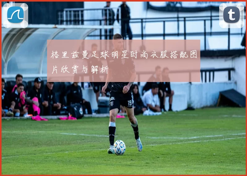 格里兹曼足球明星时尚衣服搭配图片欣赏与解析