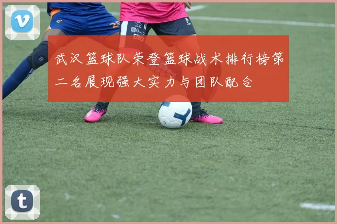 武汉篮球队荣登篮球战术排行榜第二名展现强大实力与团队配合