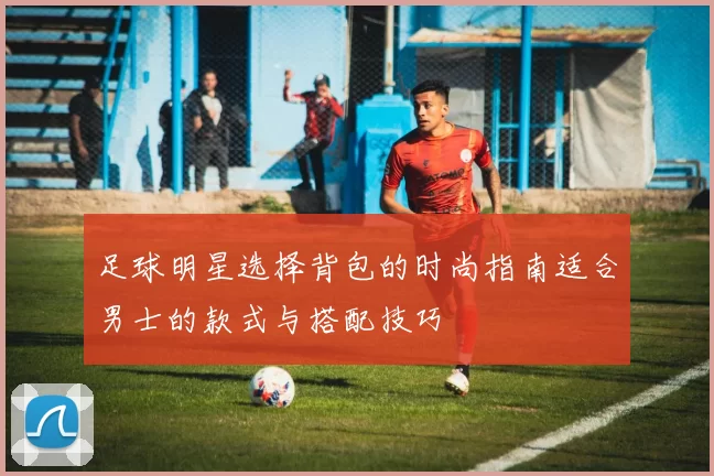 足球明星选择背包的时尚指南适合男士的款式与搭配技巧