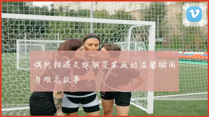 偶然相遇足球明星家庭的温馨瞬间与难忘故事