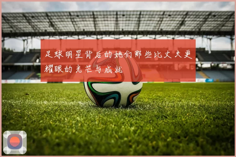 足球明星背后的她们那些比丈夫更耀眼的光芒与成就