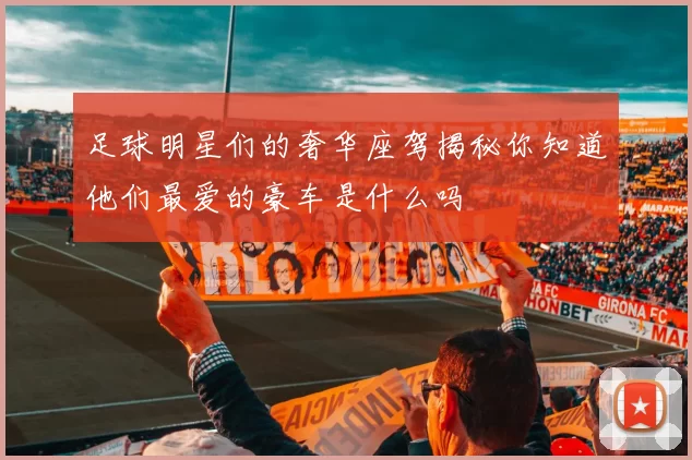 足球明星们的奢华座驾揭秘你知道他们最爱的豪车是什么吗