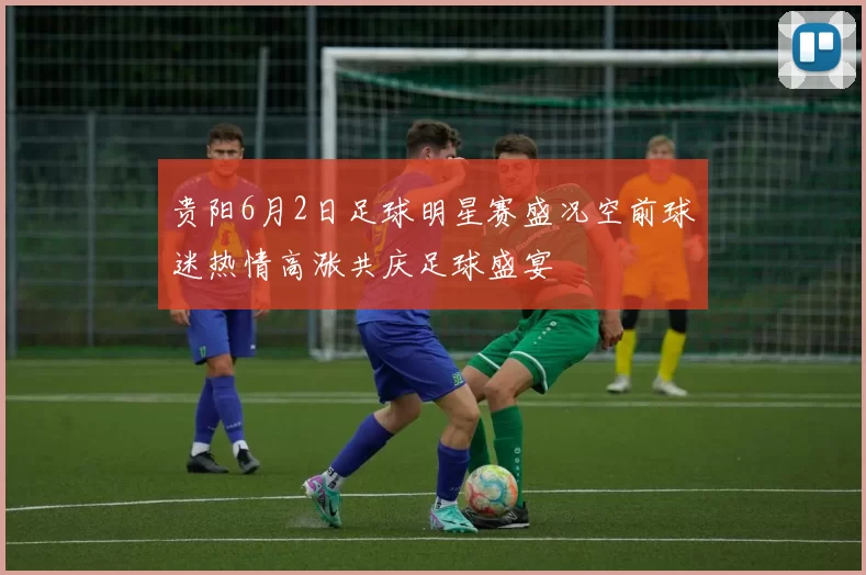贵阳6月2日足球明星赛盛况空前球迷热情高涨共庆足球盛宴