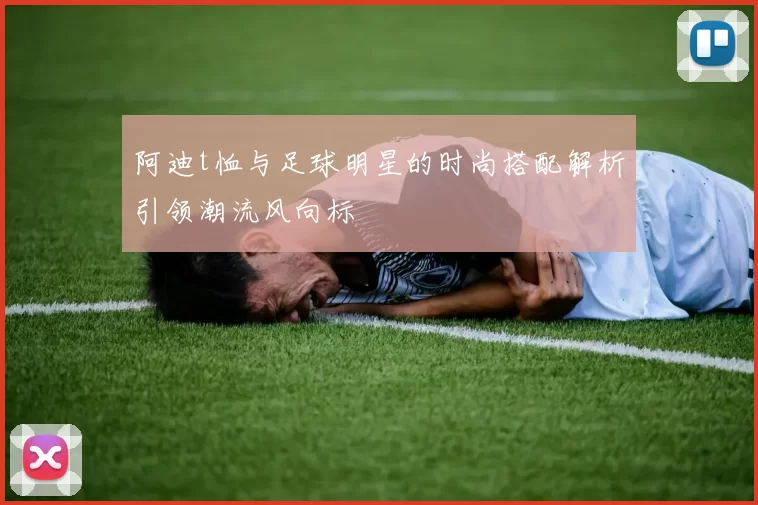 阿迪t恤与足球明星的时尚搭配解析引领潮流风向标