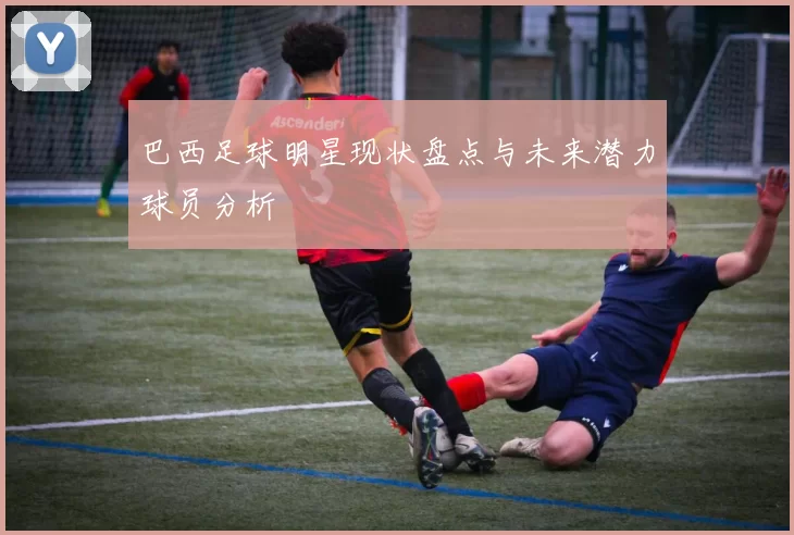 巴西足球明星现状盘点与未来潜力球员分析