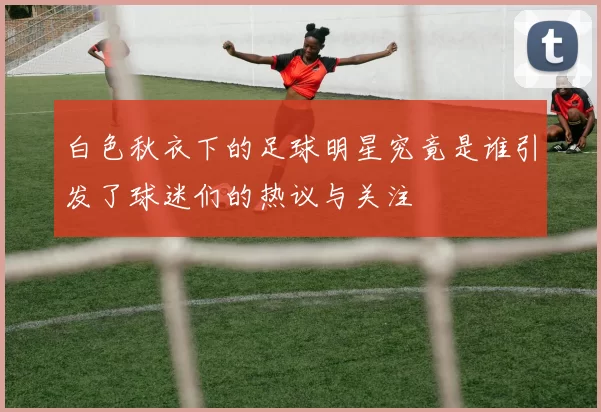 白色秋衣下的足球明星究竟是谁引发了球迷们的热议与关注