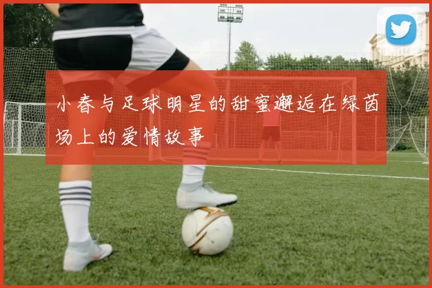 小春与足球明星的甜蜜邂逅在绿茵场上的爱情故事