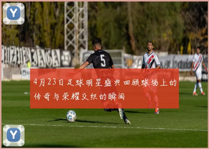 4月23日足球明星盛典回顾球场上的传奇与荣耀交织的瞬间