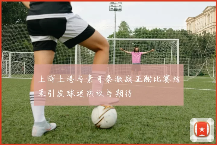 上海上港与素可泰激战正酣比赛结果引发球迷热议与期待