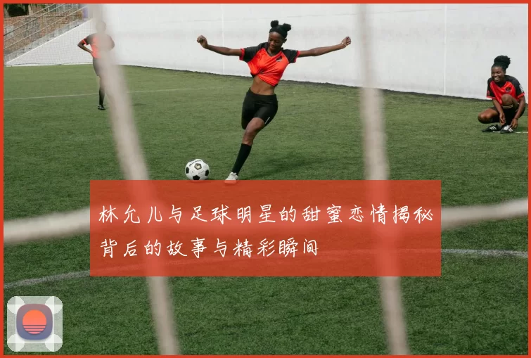 林允儿与足球明星的甜蜜恋情揭秘背后的故事与精彩瞬间