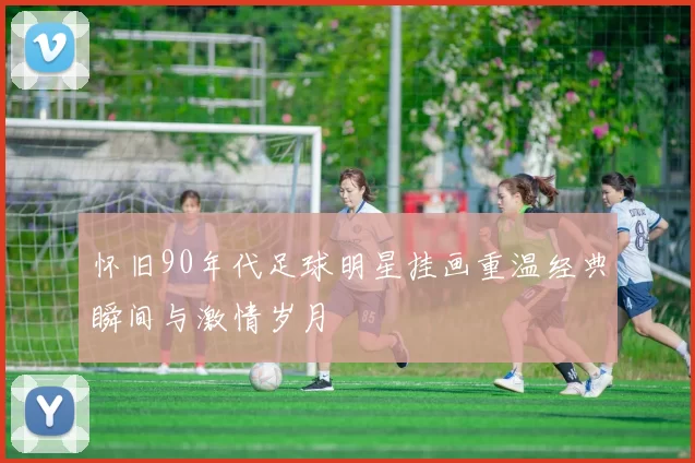 怀旧90年代足球明星挂画重温经典瞬间与激情岁月