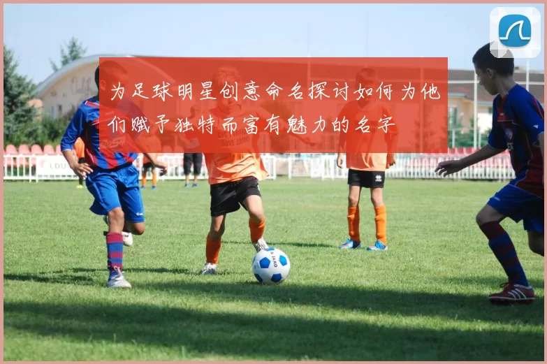 为足球明星创意命名探讨如何为他们赋予独特而富有魅力的名字