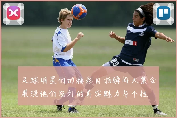 足球明星们的精彩自拍瞬间大集合展现他们场外的真实魅力与个性