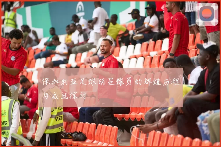 保加利亚足球明星球员的辉煌历程与成就探讨