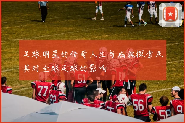 足球明星的传奇人生与成就探索及其对全球足球的影响
