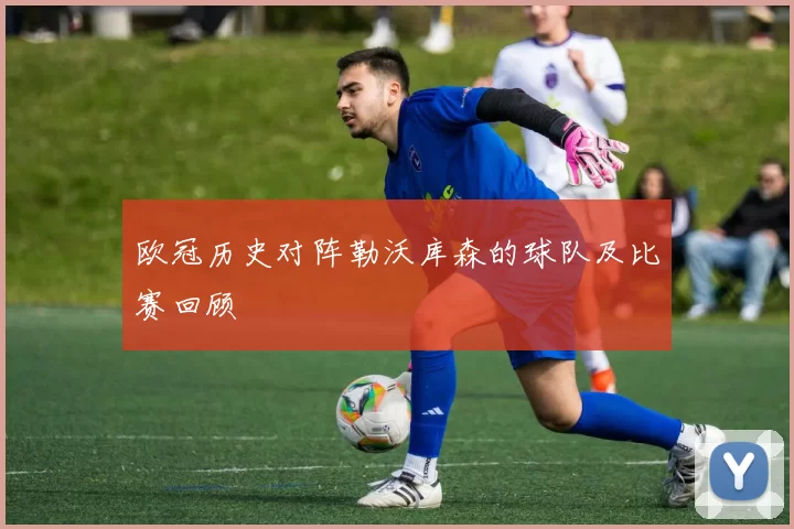 欧冠历史对阵勒沃库森的球队及比赛回顾