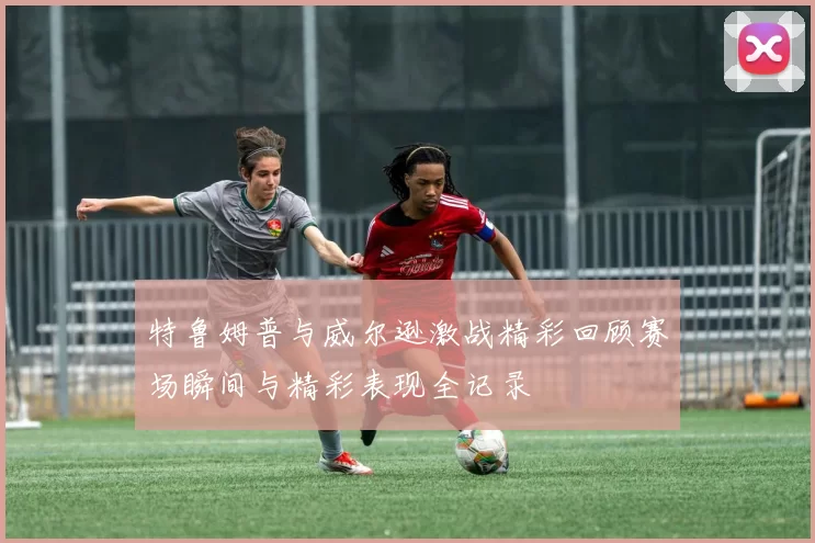 特鲁姆普与威尔逊激战精彩回顾赛场瞬间与精彩表现全记录