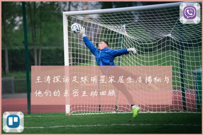 王涛探访足球明星家居生活揭秘与他们的亲密互动回顾