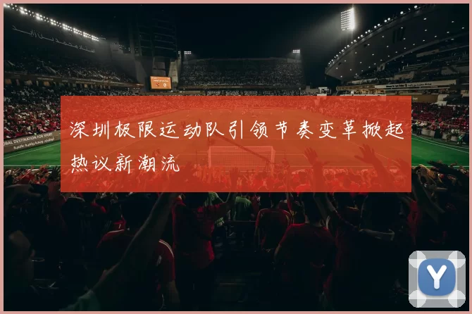 深圳极限运动队引领节奏变革掀起热议新潮流