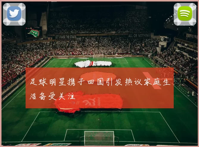 足球明星携子回国引发热议家庭生活备受关注