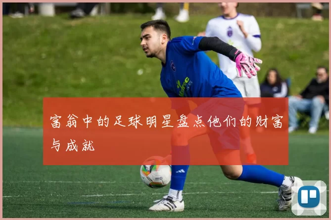 富翁中的足球明星盘点他们的财富与成就