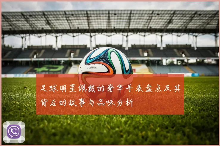 足球明星佩戴的奢华手表盘点及其背后的故事与品味分析