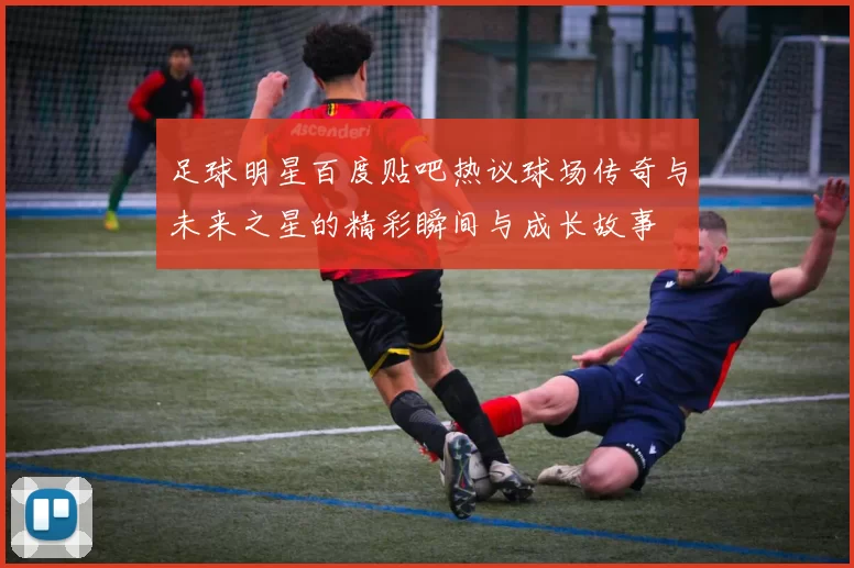 足球明星百度贴吧热议球场传奇与未来之星的精彩瞬间与成长故事