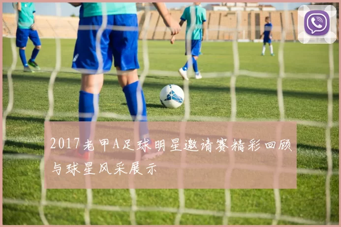 2017老甲A足球明星邀请赛精彩回顾与球星风采展示