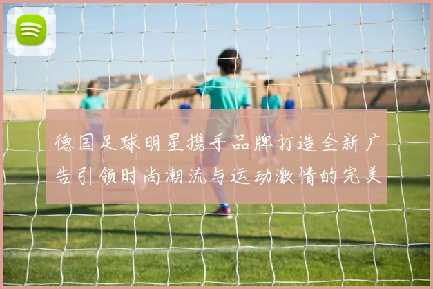 德国足球明星携手品牌打造全新广告引领时尚潮流与运动激情的完美结合