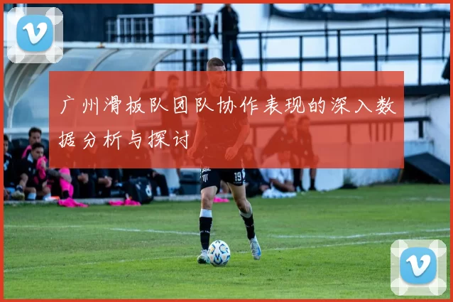 广州滑板队团队协作表现的深入数据分析与探讨