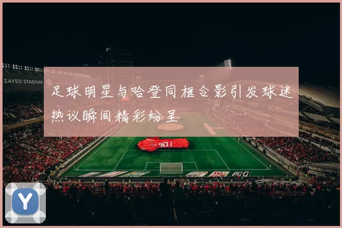 足球明星与哈登同框合影引发球迷热议瞬间精彩纷呈