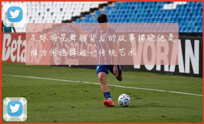 足球明星舞狮背后的故事揭晓他是谁为何选择这一传统艺术