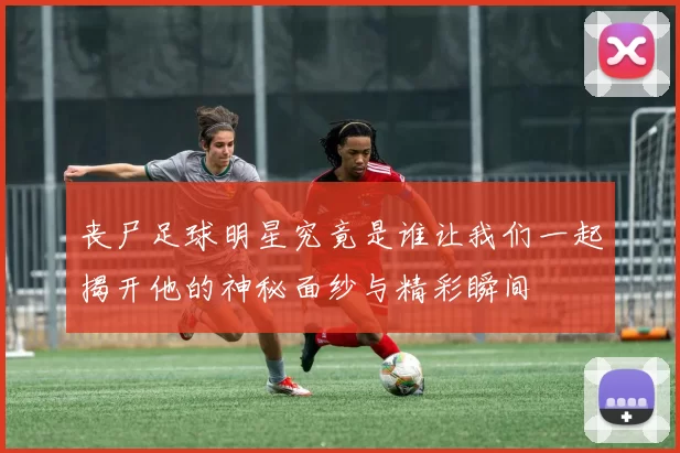 丧尸足球明星究竟是谁让我们一起揭开他的神秘面纱与精彩瞬间