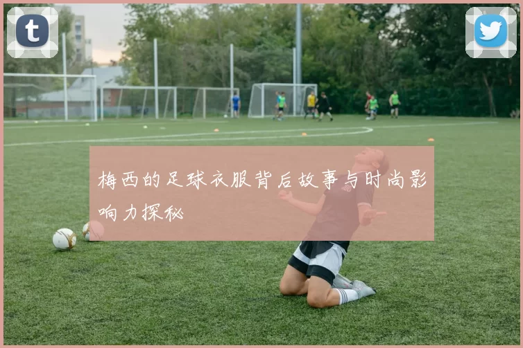梅西的足球衣服背后故事与时尚影响力探秘