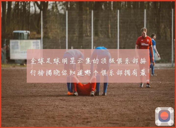 全球足球明星云集的顶级俱乐部排行榜揭晓你知道哪个俱乐部拥有最多明星吗