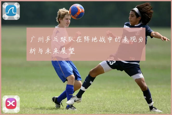广州乒乓球队在阵地战中的表现分析与未来展望