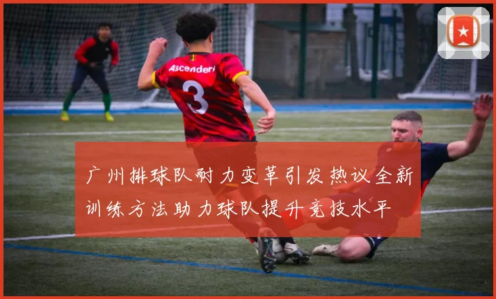 广州排球队耐力变革引发热议全新训练方法助力球队提升竞技水平