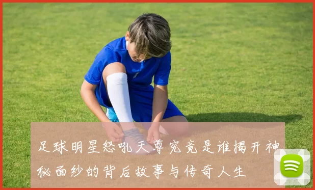 足球明星怒吼天尊究竟是谁揭开神秘面纱的背后故事与传奇人生