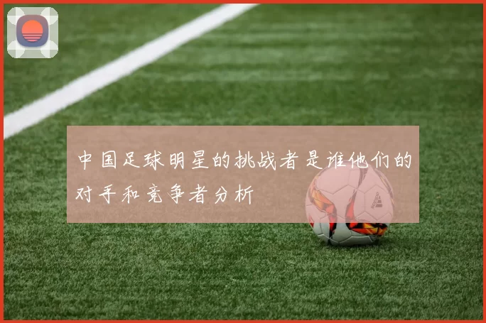中国足球明星的挑战者是谁他们的对手和竞争者分析