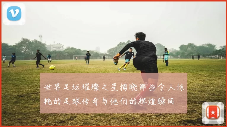 世界足坛璀璨之星揭晓那些令人惊艳的足球传奇与他们的辉煌瞬间