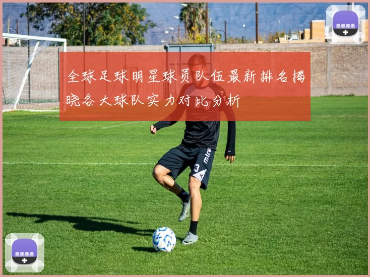 全球足球明星球员队伍最新排名揭晓各大球队实力对比分析